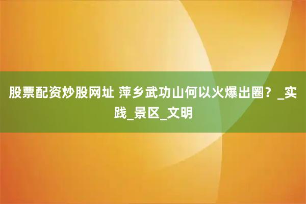 股票配资炒股网址 萍乡武功山何以火爆出圈？_实践_景区_文明