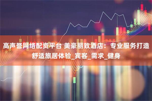 高声誉网络配资平台 美豪丽致酒店：专业服务打造舒适旅居体验_宾客_需求_健身