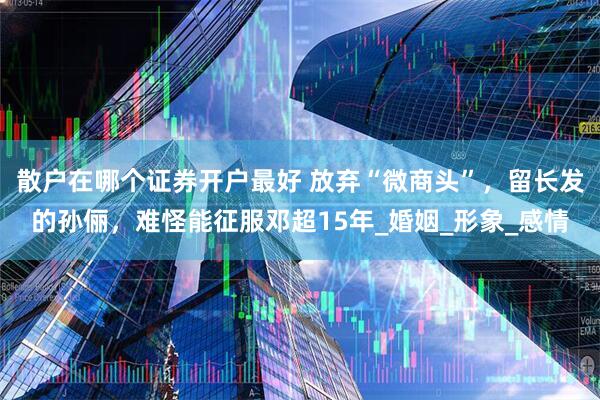 散户在哪个证券开户最好 放弃“微商头”，留长发的孙俪，难怪能征服邓超15年_婚姻_形象_感情