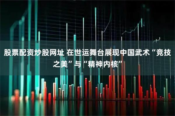 股票配资炒股网址 在世运舞台展现中国武术“竞技之美”与“精神内核”
