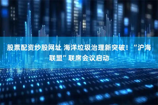 股票配资炒股网址 海洋垃圾治理新突破！“沪海联盟”联席会议启动