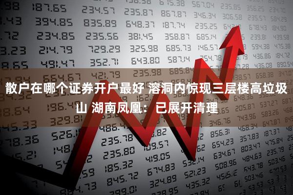 散户在哪个证券开户最好 溶洞内惊现三层楼高垃圾山 湖南凤凰：已展开清理