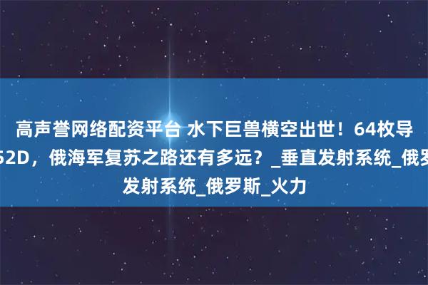 高声誉网络配资平台 水下巨兽横空出世！64枚导弹直追052D，俄海军复苏之路还有多远？_垂直发射系统_俄罗斯_火力