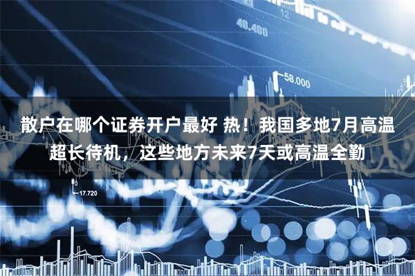 散户在哪个证券开户最好 热！我国多地7月高温超长待机，这些地方未来7天或高温全勤