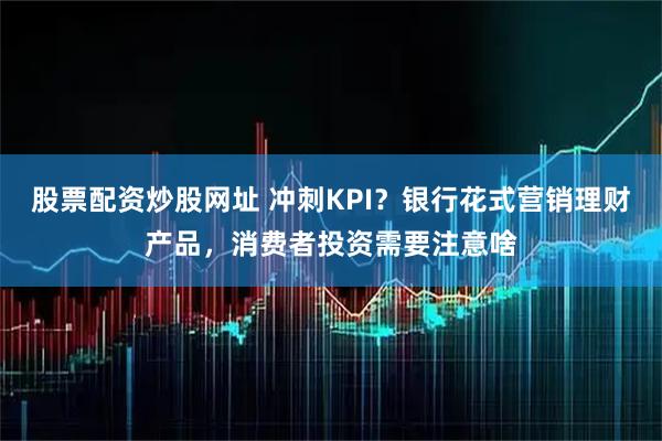 股票配资炒股网址 冲刺KPI？银行花式营销理财产品，消费者投资需要注意啥