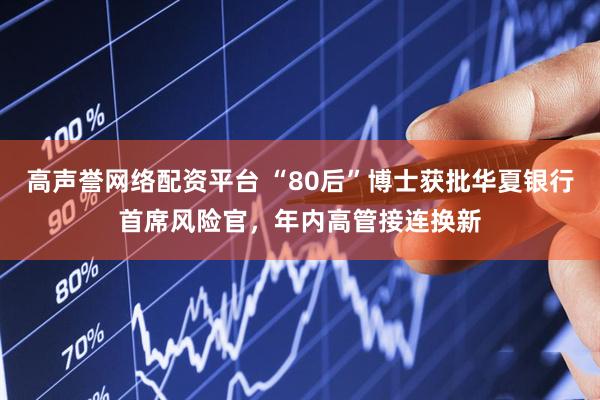 高声誉网络配资平台 “80后”博士获批华夏银行首席风险官，年内高管接连换新