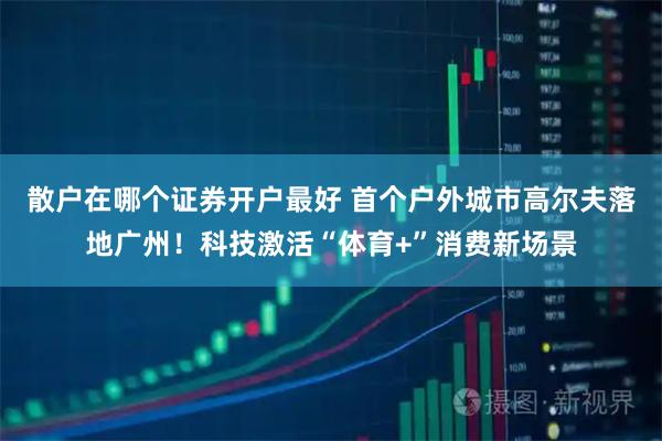 散户在哪个证券开户最好 首个户外城市高尔夫落地广州！科技激活“体育+”消费新场景