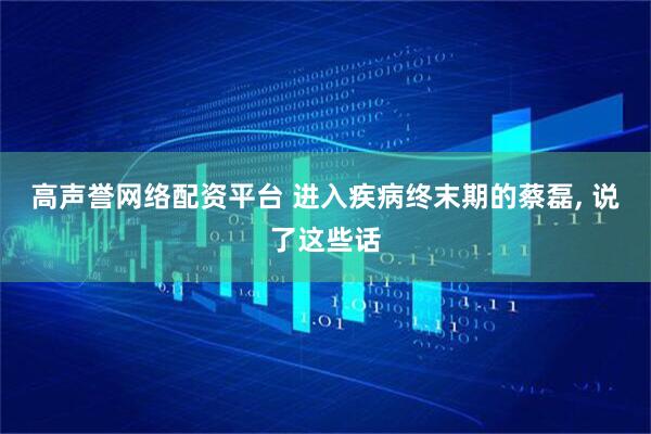 高声誉网络配资平台 进入疾病终末期的蔡磊, 说了这些话