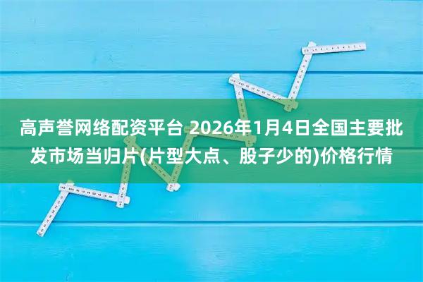 高声誉网络配资平台 2026年1月4日全国主要批发市场当归片(片型大点、股子少的)价格行情