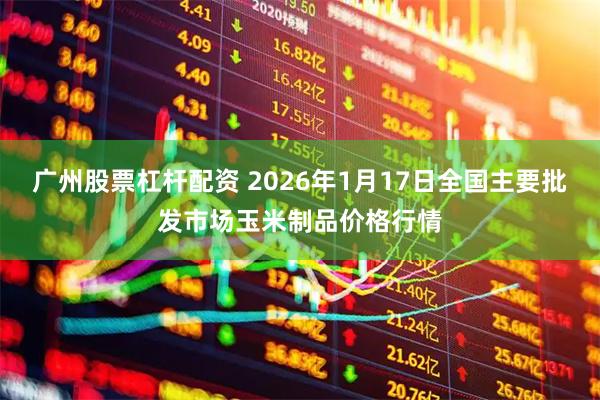 广州股票杠杆配资 2026年1月17日全国主要批发市场玉米制品价格行情